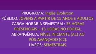 PROGRAMA: Inglês Evolution.
PÚBLICO: JOVENS A PARTIR DE 15 ANOS E ADULTOS.
CARGA HORÁRIA SEMESTRAL: 35 HORAS
PRESENCIAIS + 15 HORAS NO PORTAL.
ABRANGÊNCIA: NÍVEL INICIANTE (A1) AO
PÓS-AVANÇADO (C2).
LIVROS: SEMESTRAIS.
 