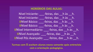 HORÁRIOS DAS AULAS:
Nível Iniciante: ___-feiras, das __h às __h.
Nível Iniciante: ___-feiras, das __h às __h.
Nível Básico: ___-feiras, das __h às __h.
Nível Básico: ___-feiras, das __h às __h.
Nível Intermediário: ___-feiras, das __h às __h.
Nível Avançado: ___-feiras, das __h às __h.
Nível Pós Avançado: ___-feiras, das __h às __h.
Turmas com  aceitam alunos novos somente após entrevista
com a orientação pedagógica.
 