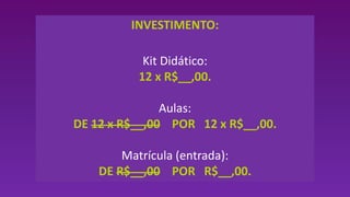 INVESTIMENTO:
Kit Didático:
12 x R$__,00.
Aulas:
DE 12 x R$__,00 POR 12 x R$__,00.
Matrícula (entrada):
DE R$__,00 POR R$__,00.
 