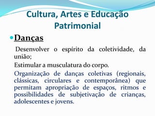 Cultura, Artes e Educação
Patrimonial
Danças
Desenvolver o espírito da coletividade, da
união;
Estimular a musculatura do corpo.
Organização de danças coletivas (regionais,
clássicas, circulares e contemporânea) que
permitam apropriação de espaços, ritmos e
possibilidades de subjetivação de crianças,
adolescentes e jovens.

 