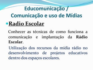 Educomunicação /
Comunicação e uso de Mídias
Radio Escolar
Conhecer as técnicas de como funciona a
comunicação e implantação da Rádio
Escolar.
Utilização dos recursos da mídia rádio no
desenvolvimento de projetos educativos
dentro dos espaços escolares.

 