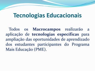 Tecnologias Educacionais
Todos os Macrocampos realizarão a
aplicação de tecnologias específicas para
ampliação das oportunidades de aprendizado
dos estudantes participantes do Programa
Mais Educação (PME).

 