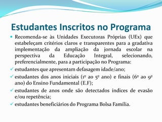 Estudantes Inscritos no Programa
 Recomenda-se às Unidades Executoras Próprias (UEx) que

estabeleçam critérios claros e transparentes para a gradativa
implementação da ampliação da jornada escolar na
perspectiva
da
Educação
Integral,
selecionando,
preferencialmente, para a participação no Programa:
 estudantes que apresentam defasagem idade/ano;
 estudantes dos anos iniciais (1º ao 5º ano) e finais (6º ao 9º
ano) do Ensino Fundamental (E.F);
 estudantes de anos onde são detectados índices de evasão
e/ou repetência;
 estudantes beneficiários do Programa Bolsa Família.

 