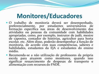 Monitores/Educadores
 O trabalho de monitoria deverá ser desempenhado,

preferencialmente, por estudantes universitários de
formação específica nas áreas de desenvolvimento das
atividades ou pessoas da comunidade com habilidades
apropriadas, como, por exemplo, instrutor de judô, mestre
de capoeira, contador de histórias, agricultor para horta
escolar, etc. Além disso, poderão desempenhar a função de
monitoria, de acordo com suas competências, saberes e
habilidades, estudantes da EJA e estudantes do ensino
médio.
 Recomenda-se a não utilização de professores da própria
escola para atuarem como monitores, quando isso
significar ressarcimento de despesas de transporte e
alimentação com recursos do FNDE.

 