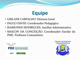 Equipe
 GIRLANE CARVALHO. Diretora Geral
 PAULO DAVID. Coordenador Pedagógico
 RAIMUNDO RODRIGUES. Auxiliar Administrativo
 MAICON DA CONCEIÇÃO. Coordenador Escolar do

PME. Professor Comunitário.

 