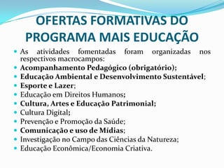 OFERTAS FORMATIVAS DO
PROGRAMA MAIS EDUCAÇÃO
 As











atividades fomentadas foram organizadas nos
respectivos macrocampos:
Acompanhamento Pedagógico (obrigatório);
Educação Ambiental e Desenvolvimento Sustentável;
Esporte e Lazer;
Educação em Direitos Humanos;
Cultura, Artes e Educação Patrimonial;
Cultura Digital;
Prevenção e Promoção da Saúde;
Comunicação e uso de Mídias;
Investigação no Campo das Ciências da Natureza;
Educação Econômica/Economia Criativa.

 