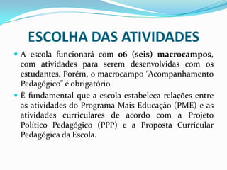 ESCOLHA DAS ATIVIDADES
 A escola funcionará com 06 (seis) macrocampos,

com atividades para serem desenvolvidas com os
estudantes. Porém, o macrocampo “Acompanhamento
Pedagógico” é obrigatório.
 É fundamental que a escola estabeleça relações entre
as atividades do Programa Mais Educação (PME) e as
atividades curriculares de acordo com a Projeto
Político Pedagógico (PPP) e a Proposta Curricular
Pedagógica da Escola.

 