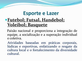 Esporte e Lazer
Futebol; Futsal, Handebol;
Voleibol; Basquete
Paixão nacional e proporciona a integração de
equipe, a socialização e a superação individual
e coletiva.
Atividades baseadas em práticas corporais,
lúdicas e esportivas, enfatizando o resgate da
cultura local e o fortalecimento da diversidade
cultural.

 