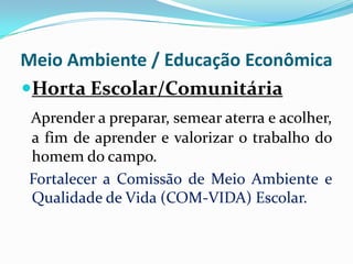 Meio Ambiente / Educação Econômica
Horta Escolar/Comunitária
Aprender a preparar, semear aterra e acolher,
a fim de aprender e valorizar o trabalho do
homem do campo.
Fortalecer a Comissão de Meio Ambiente e
Qualidade de Vida (COM-VIDA) Escolar.

 