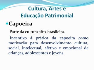 Cultura, Artes e
Educação Patrimonial
Capoeira
Parte da cultura afro-brasileira.
Incentivo á prática da capoeira como
motivação para desenvolvimento cultura,
social, intelectual, afetivo e emocional de
crianças, adolescentes e jovens.

 