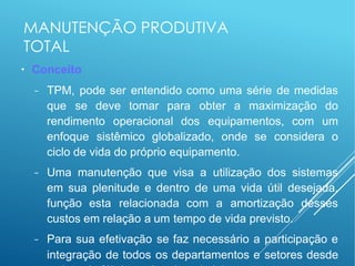 MANUTENÇÃO PRODUTIVA
TOTAL
●
Conceito
− TPM, pode ser entendido como uma série de medidas
que se deve tomar para obter a maximização do
rendimento operacional dos equipamentos, com um
enfoque sistêmico globalizado, onde se considera o
ciclo de vida do próprio equipamento.
− Uma manutenção que visa a utilização dos sistemas
em sua plenitude e dentro de uma vida útil desejada,
função esta relacionada com a amortização desses
custos em relação a um tempo de vida previsto.
− Para sua efetivação se faz necessário a participação e
integração de todos os departamentos e setores desde
 