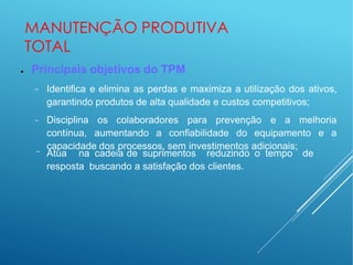 MANUTENÇÃO PRODUTIVA
TOTAL
● Principais objetivos do TPM
− Identifica e elimina as perdas e maximiza a utilização dos ativos,
garantindo produtos de alta qualidade e custos competitivos;
− Disciplina os colaboradores para prevenção e a melhoria
contínua, aumentando a confiabilidade do equipamento e a
capacidade dos processos, sem investimentos adicionais;
− Atua na cadeia de suprimentos reduzindo o tempo de
resposta buscando a satisfação dos clientes.
 