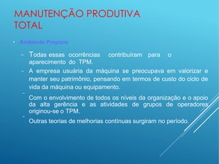 MANUTENÇÃO PRODUTIVA
TOTAL
●
Ambiente Propício
− Todas essas ocorrências contribuíram para o
aparecimento do TPM.
−
−
− A empresa usuária da máquina se preocupava em valorizar e
manter seu patrimônio, pensando em termos de custo do ciclo de
vida da máquina ou equipamento.
Com o envolvimento de todos os níveis da organização e o apoio
da alta gerência e as atividades de grupos de operadores
originou-se o TPM.
Outras teorias de melhorias contínuas surgiram no período.
 