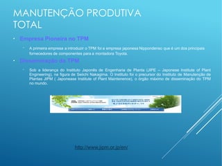 MANUTENÇÃO PRODUTIVA
TOTAL
●
Empresa Pioneira no TPM
− A primeira empresa a introduzir o TPM foi a empresa japonesa Nippondenso que é um dos principais
fornecedores de componentes para a montadora Toyota.
●
Disseminação do TPM
− Sob a liderança do Instituto Japonês de Engenharia de Planta (JIPE – Japonese Institute of Plant
Engineering), na figura de Seiichi Nakagima. O Instituto foi o precursor do Instituto de Manutenção de
Plantas JIPM ( Japonease Institute of Plant Maintenence), o órgão máximo de disseminação do TPM
no mundo.
http://www.jipm.or.jp/en/
 