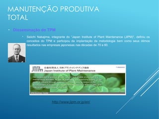 MANUTENÇÃO PRODUTIVA
TOTAL
●
Disseminação do TPM
●
Seiichi Nakajima, integrante do “Japan Institute of Plant Maintenance (JIPM)”, definiu os
conceitos do TPM e participou da implantação da metodologia bem como seus ótimos
resultados nas empresas japonesas nas décadas de 70 e 80.
http://www.jipm.or.jp/en/
 