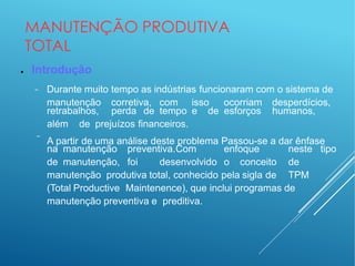 MANUTENÇÃO PRODUTIVA
TOTAL
● Introdução
− Durante muito tempo as indústrias funcionaram com o sistema de
manutenção corretiva, com isso ocorriam desperdícios,
−
retrabalhos, perda de tempo e de esforços humanos,
além de prejuízos financeiros.
A partir de uma análise deste problema Passou-se a dar ênfase
na manutenção preventiva.Com enfoque neste tipo
de manutenção, foi desenvolvido o conceito de
manutenção produtiva total, conhecido pela sigla de TPM
(Total Productive Maintenence), que inclui programas de
manutenção preventiva e preditiva.
 