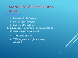 MANUTENÇÃO PRODUTIVA
TOTAL
●
8 pilares do TPM
−
−
−
−
−
−
−
−
1. Manutenção Autônoma
2. Manutenção Planejada
3. Melhorias Específicas
4. Educação e Treinamento 05 Manutenção da
Qualidade 06 Controle Inicial
7. TPM Administrativo
8. TPM Segurança, Higiene e Meio
Ambiente
 