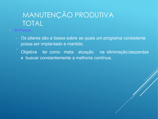 MANUTENÇÃO PRODUTIVA
TOTAL
●
08 Pilares
−
− Os pilares são a bases sobre as quais um programa consistente
possa ser implantado e mantido.
Objetiva ter como meta atuação na eliminaçãodasperdas
e buscar constantemente a melhoria contínua.
 