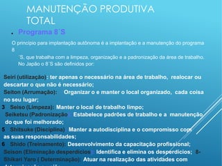 MANUTENÇÃO PRODUTIVA
TOTAL
● Programa 8´S
O princípio para implantação autônoma é a implantação e a manutenção do programa
8
´S, que trabalha com a limpeza, organização e a padronização da área de trabalho.
No Japão o 8´S são definidos por:
Seiri (utilização): ter apenas o necessário na área de trabalho, realocar ou
descartar o que não é necessário;
Seiton (Arrumação): Organizar o e manter o local organizado, cada coisa
no seu lugar;
3 Seiso (Limpeza): Manter o local de trabalho limpo;
Seiketsu (Padronização): Estabelece padrões de trabalho e a manutenção
do que foi melhorado;
5 Shitsuke (Disciplina): Manter a autodisciplina e o compromisso com
as suas responsabilidades;
6 Shido (Treinamento): Desenvolvimento da capacitação profissional;
Seison (Eliminação desperdícios): Identifica e elimina os desperdícios; 8-
Shikari Yaro ( Determinação): Atuar na realização das atividades com
 