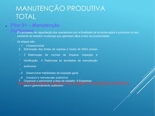 MANUTENÇÃO PRODUTIVA
TOTAL
● Pilar 01 – Manutenção
Autônoma
−
−
É o processo de capacitação dos operadores com a finalidade de torná-los aptos a promover no seu
ambiente de trabalho mudanças que garantam altos níveis de produtividade.
As etapas são:
●
●
●
●
●
●
●
●
1 Limpeza inicial
2 Eliminação das fontes de sujeiras e locais de difícil acesso
3 Elaboração de normas de limpeza, inspeção e
lubrificação 4 Padronizar as atividades da manutenção
autônoma
5 Desenvolver habilidades de inspeção geral
6 Conduzir a manutenção autônoma
7 Organizar e administrar a área de trabalho 8 Empenhar
para o gerenciamento autônomo
Jishu hozen palavra japonesa que significa manutenção autônoma
 