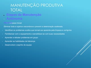 MANUTENÇÃO PRODUTIVA
TOTAL
●
● Etapas da Manutenção
Autônoma
1 – Limpeza Inicial
Objetivos:
Eliminar toda a sujeira e escombros e prevenir a deterioração acelerada;
- Identificar os problemas ocultos que tornam-se aparente pela limpeza e corrigi-los
- Familiarizar com o equipamento e sensibilizar-se com suas necessidades
- Aprender a debater problemas em grupo
- Aprender as habilidades de liderança
- Desenvolver o espírito de equipe
 