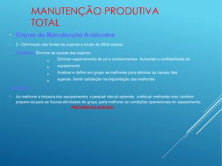 MANUTENÇÃO PRODUTIVA
TOTAL
●
●
●
Etapas da Manutenção Autônoma
2 - Eliminação das fontes de sujeiras e locais de difícil acesso
Objetivos: Eliminar as causas das sujeiras
•
•
•
•
Eliminar esparramento de pó e contaminantes Aumentar a confiabilidade do
equipamento
Analisar e definir em grupo as melhorias para eliminar as causas das
sujeiras Sentir satisfação na implantação das melhorias
Destaques:
●
Ao melhorar a limpeza dos equipamentos o pessoal não só aprende a efetuar melhorias mas também
prepare-se para as futuras atividades de grupo, para melhorar as condições operacionais do equipamento.
PREVINIR SUJIDADES
 