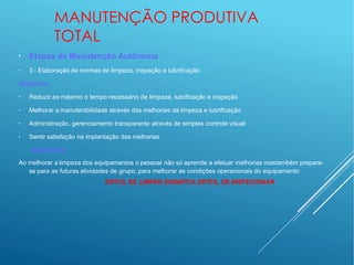 MANUTENÇÃO PRODUTIVA
TOTAL
●
●
Etapas da Manutenção Autônoma
3 - Elaboração de normas de limpeza, inspeção e lubrificação
Objetivos:
●
Reduzir ao máximo o tempo necessário de limpeza, lubrificação e inspeção
●
Melhorar a manutenibilidade através das melhorias da limpeza e lubrificação
●
Administração, gerenciamento transparente através de simples controle visual
●
Sentir satisfação na implantação das melhorias
Destaques:
Ao melhorar a limpeza dos equipamentos o pessoal não só aprende a efetuar melhorias mastambém prepare-
se para as futuras atividades de grupo, para melhorar as condições operacionais do equipamento
DIFÍCIL DE LIMPAR SIGNIFICA DIFÍCIL DE INSPECIONAR
 