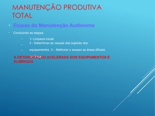 MANUTENÇÃO PRODUTIVA
TOTAL
●
●
Etapas da Manutenção Autônoma
Concluindo as etapas:
–
–
–
1- Limpeza inicial
2 - Determinar as causas das sujeiras dos
equipamentos 3 – Melhorar o acesso as áreas difíceis
de limpar
A DETERIORAÇÃO ACELERADA DOS EQUIPAMENTOS É
ELIMINADA
 