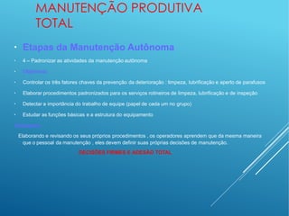 MANUTENÇÃO PRODUTIVA
TOTAL
●
●
Etapas da Manutenção Autônoma
4 – Padronizar as atividades da manutenção autônoma
●
Objetivos:
●
Controlar os três fatores chaves da prevenção da deterioração : limpeza, lubrificação e aperto de parafusos
●
Elaborar procedimentos padronizados para os serviços rotineiros de limpeza, lubrificação e de inspeção
●
Detectar a importância do trabalho de equipe (papel de cada um no grupo)
●
Estudar as funções básicas e a estrutura do equipamento
Destaques:
Elaborando e revisando os seus próprios procedimentos , os operadores aprendem que da mesma maneira
que o pessoal da manutenção , eles devem definir suas próprias decisões de manutenção.
DECISÕES FIRMES E ADESÃO TOTAL
 