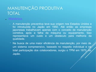 MANUTENÇÃO PRODUTIVA
TOTAL
● Histórico
− A manutenção preventiva teve sua origem nos Estados Unidos e
foi introduzida no Japão em 1950. Até então as empresas
japonesas trabalhavam apenas com o conceito de manutenção
corretiva, após a falha da máquina ou equipamento. Isso
representava um custo e um obstáculo para melhoria da
qualidade.
− Na busca de uma maior eficiência da manutenção, por meio de
um sistema compreensivo, baseado no respeito individual e na
total participação dos colaboradores, surgiu o TPM em 1970, no
Japão.
 