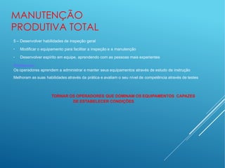 MANUTENÇÃO
PRODUTIVA TOTAL
5 – Desenvolver habilidades de inspeção geral
●
●
Modificar o equipamento para facilitar a inspeção e a manutenção
Desenvolver espírito em equipe, aprendendo com as pessoas mais experientes
Destaques:
Os operadores aprendem a administrar e manter seus equipamentos através de estudo de instrução
Melhoram as suas habilidades através da prática e avaliam o seu nível de competência através de testes
TORNAR OS OPERADORES QUE DOMINAM OS EQUIPAMENTOS CAPAZES
DE ESTABELECER CONDIÇÕES
 