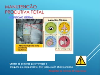 MANUTENÇÃO
PRODUTIVA TOTAL
INSPEÇÃO GERAL
Utilizar os sentidos para verificar a
máquina ou equipamento: Ver, tocar, ouvir, cheiro anormal
Respeitar as normas de segurança
 