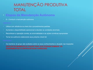 MANUTENÇÃO PRODUTIVA
TOTAL
●
●
Etapas da Manutenção Autônoma
6 – Conduzir a manutenção autônoma
Objetivos:
●
Utilizar com eficiência os check list e procedimentos padrões
●
Aumentar a disponibilidade operacional e elucidar as condições anormais;
●
Reconhecer a operação correta, as anormalidades e as ações corretivas apropriadas
●
Tornar-se autônomo elaborando seus próprios check list
Destaques:
●
Os membros do grupo são avaliados sobre os seus conhecimentos e atuação nas inspeções
EDUCAR OS MEMBROS DA EQUIPE PARA QUE POSSAM DOMINAR OS
EQUIPAMENTOS E CONTROLAR SUAS CONDIÇÕES
 
