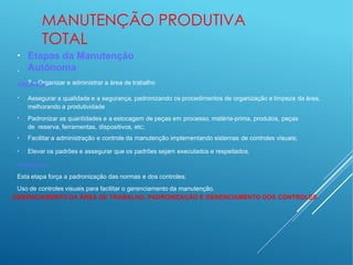 MANUTENÇÃO PRODUTIVA
TOTAL
●
●
Etapas da Manutenção
Autônoma
7 – Organizar e administrar a área de trabalho
Objetivos:
●
Assegurar a qualidade e a segurança, padronizando os procedimentos de organização e limpeza da área,
melhorando a produtividade
●
Padronizar as quantidades e a estocagem de peças em processo, matéria-prima, produtos, peças
de reserva, ferramentas, dispositivos, etc;
●
Facilitar a administração e controle da manutenção implementando sistemas de controles visuais;
●
Elevar os padrões e assegurar que os padrões sejam executados e respeitados.
Destaques:
Esta etapa força a padronização das normas e dos controles;
Uso de controles visuais para facilitar o gerenciamento da manutenção.
GERENCIAMENTO DA ÁREA DE TRABALHO, PADRONIZAÇÃO E GERENCIAMENTO DOS CONTROLES
 