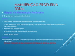 MANUTENÇÃO PRODUTIVA
TOTAL
●
Etapas da Manutenção Autônoma
8 – Empenhar para o gerenciamento autônomo
Objetivos:
●
Dedicar-se as melhorias que permitem alcançar as metas da empresa
●
Coletar e analisar os dados que permitem visualizar melhorias na disponibilidade, na manutenibilidade e
na operacionalidade
●
Empenhar para melhoria contínua
●
Aprender a registrar e analisar dados dos equipamentos
●
Efetuar reparos simples
Destaques:
As atividades dos operadores são monitoradas para que sejam consistentes e de acordo com as metas
da empresa
EFETUAR ATIVIDADES DE MELHORIAS QUE REFORÇAM AS METAS DA EMPRESA
 
