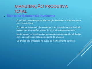 MANUTENÇÃO PRODUTIVA
TOTAL
● Etapas da Manutenção Autônoma
–
–
–
–
Concluindo as 08 etapas da Manutenção Autônoma a empresa opera
com lucratividade
O operador é chamado de autônomo, e sob controle e é administrado
através das informações visuais do nível só seu gerenciamento
Neste estágio os objetivos da manutenção autônoma estão alinhadas
com os objetivos de redução de custo da empresa
Os grupos são engajados na busca do melhoramento contínuo
 