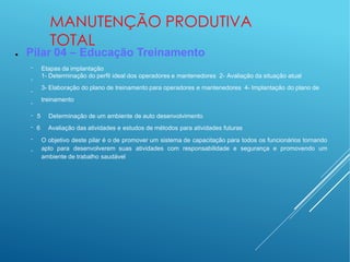MANUTENÇÃO PRODUTIVA
TOTAL
● Pilar 04 – Educação Treinamento
−
−
−
−
−
−
−
−
Etapas da implantação
1- Determinação do perfil ideal dos operadores e mantenedores 2- Avaliação da situação atual
3- Elaboração do plano de treinamento para operadores e mantenedores 4- Implantação do plano de
treinamento
5 Determinação de um ambiente de auto desenvolvimento
6 Avaliação das atividades e estudos de métodos para atividades futuras
O objetivo deste pilar é o de promover um sistema de capacitação para todos os funcionários tornando
apto para desenvolverem suas atividades com responsabilidade e segurança e promovendo um
ambiente de trabalho saudável
 