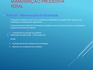MANUTENÇÃO PRODUTIVA
TOTAL
●
Pilar 05 – Manutenção da Qualidade
−
−
A redução dos defeitos ocorrem com o resultado da implantação do programa TPM, durante a sua
implantação os resultados são significativos.
O desenvolvimento do pilar da manutenção da qualidade se torna necessária para dar continuidade ao
programa de redução dos defeitos.
Etapas da implantação
−
−
−
−
−
1 Levantamento da situação da qualidade
2 Restauração da deterioração 3- Eliminação das
causas
4 Estabelecimento das condições livres de defeitos
5 Melhorias da condições livres de defeitos
 