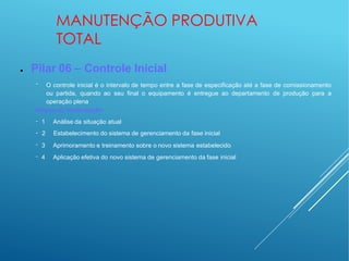 MANUTENÇÃO PRODUTIVA
TOTAL
● Pilar 06 – Controle Inicial
− O controle inicial é o intervalo de tempo entre a fase de especificação até a fase de comissionamento
ou partida, quando ao seu final o equipamento é entregue ao departamento de produção para a
operação plena
Etapas da implantação
−
−
−
−
1 Análise da situação atual
2 Estabelecimento do sistema de gerenciamento da fase inicial
3 Aprimoramento e treinamento sobre o novo sistema estabelecido
4 Aplicação efetiva do novo sistema de gerenciamento da fase inicial
 