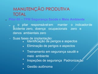 MANUTENÇÃO PRODUTIVA
TOTAL
● Pilar 08 – TPM Segurança Saúde e Meio Ambiente
− É
o pilar responsávelem manter o indicadorde
acidente zero, doença ocupacionais zero e
danos ambientais zero
− Suas fases de implantação:
•
•
•
•
•
•
Identificação de perigos e aspectos
Eliminação de perigos e aspectos
Treinamento em segurança saudê e
meio ambiente
Inspeções de segurança Padronização
Gestão autônoma
 