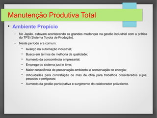 Manutenção Produtiva Total

Ambiente Propício
− No Japão, estavam acontecendo as grandes mudanças na gestão industrial com a prática
do TPS (Sistema Toyota de Produção).
− Neste período era comum:

Avanço na automação industrial;

Busca em termos de melhoria da qualidade;

Aumento da concorrência empresarial;

Emprego do sistema just in time;

Maior consciência de preservação ambiental e conservação de energia;

Dificuldades para contratação de mão de obra para trabalhos considerados sujos,
pesados e perigosos;

Aumento da gestão participativa e surgimento do colaborador polivalente.
 
