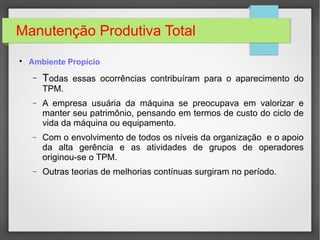 Manutenção Produtiva Total

Ambiente Propício
− Todas essas ocorrências contribuíram para o aparecimento do
TPM.
− A empresa usuária da máquina se preocupava em valorizar e
manter seu patrimônio, pensando em termos de custo do ciclo de
vida da máquina ou equipamento.
− Com o envolvimento de todos os níveis da organização e o apoio
da alta gerência e as atividades de grupos de operadores
originou-se o TPM.
− Outras teorias de melhorias contínuas surgiram no período.
 