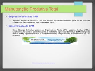 Manutenção Produtiva Total

Empresa Pioneira no TPM
− A primeira empresa a introduzir o TPM foi a empresa japonesa Nippondenso que é um dos principais
fornecedores de componentes para a montadora Toyota.

Disseminação do TPM
− Sob a liderança do Instituto Japonês de Engenharia de Planta (JIPE – Japonese Institute of Plant
Engineering), na figura de Seiichi Nakagima. O Instituto foi o precursor do Instituto de Manutenção de
Plantas JIPM ( Japonease Institute of Plant Maintenence), o órgão máximo de disseminação do TPM
no mundo.
http://www.jipm.or.jp/en/
 