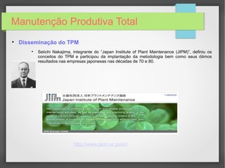 Manutenção Produtiva Total

Disseminação do TPM

Seiichi Nakajima, integrante do “Japan Institute of Plant Maintenance (JIPM)”, definiu os
conceitos do TPM e participou da implantação da metodologia bem como seus ótimos
resultados nas empresas japonesas nas décadas de 70 e 80.
http://www.jipm.or.jp/en/
 