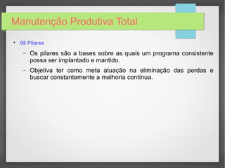 Manutenção Produtiva Total

08 Pilares
− Os pilares são a bases sobre as quais um programa consistente
possa ser implantado e mantido.
− Objetiva ter como meta atuação na eliminação das perdas e
buscar constantemente a melhoria contínua.
 