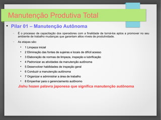 Manutenção Produtiva Total

Pilar 01 – Manutenção Autônoma
− É o processo de capacitação dos operadores com a finalidade de torná-los aptos a promover no seu
ambiente de trabalho mudanças que garantam altos níveis de produtividade.
− As etapas são:

1 Limpeza inicial1 Limpeza inicial

2 Eliminação das fontes de sujeiras e locais de difícil acesso2 Eliminação das fontes de sujeiras e locais de difícil acesso

3 Elaboração de normas de limpeza, inspeção e lubrificação3 Elaboração de normas de limpeza, inspeção e lubrificação

4 Padronizar as atividades da manutenção autônoma4 Padronizar as atividades da manutenção autônoma

5 Desenvolver habilidades de inspeção geral5 Desenvolver habilidades de inspeção geral

6 Conduzir a manutenção autônoma6 Conduzir a manutenção autônoma

7 Organizar e administrar a área de trabalho7 Organizar e administrar a área de trabalho

8 Empenhar para o gerenciamento autônomo8 Empenhar para o gerenciamento autônomo
Jishu hozen palavra japonesa que significa manutenção autônoma
 