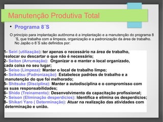 Manutenção Produtiva Total

Programa 8´S
O princípio para implantação autônoma é a implantação e a manutenção do programa 8
´S, que trabalha com a limpeza, organização e a padronização da área de trabalho.
No Japão o 8´S são definidos por:
1- Seiri (utilização): ter apenas o necessário na área de trabalho,
realocar ou descartar o que não é necessário;
2- Seiton (Arrumação): Organizar o e manter o local organizado,
cada coisa no seu lugar;
3- Seiso (Limpeza): Manter o local de trabalho limpo;
4- Seiketsu (Padronização): Estabelece padrões de trabalho e a
manutenção do que foi melhorado;
5- Shitsuke (Disciplina): Manter a autodisciplina e o compromisso com
as suas responsabilidades;
6- Shido (Treinamento): Desenvolvimento da capacitação profissional;
7- Seison (Eliminação desperdícios): Identifica e elimina os desperdícios;
8- Shikari Yaro ( Determinação): Atuar na realização das atividades com
determinação e união.
 