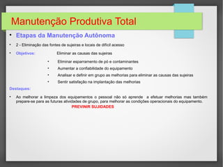 Manutenção Produtiva Total

Etapas da Manutenção Autônoma

2 - Eliminação das fontes de sujeiras e locais de difícil acesso

Objetivos: Eliminar as causas das sujeiras
• Eliminar esparramento de pó e contaminantes
• Aumentar a confiabilidade do equipamento
• Analisar e definir em grupo as melhorias para eliminar as causas das sujeiras
• Sentir satisfação na implantação das melhorias
Destaques:

Ao melhorar a limpeza dos equipamentos o pessoal não só aprende a efetuar melhorias mas também
prepare-se para as futuras atividades de grupo, para melhorar as condições operacionais do equipamento.
PREVINIR SUJIDADES
 
