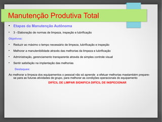 Manutenção Produtiva Total

Etapas da Manutenção Autônoma

3 - Elaboração de normas de limpeza, inspeção e lubrificação
Objetivos:

Reduzir ao máximo o tempo necessário de limpeza, lubrificação e inspeção

Melhorar a manutenibilidade através das melhorias da limpeza e lubrificação

Administração, gerenciamento transparente através de simples controle visual

Sentir satisfação na implantação das melhorias
Destaques:
Ao melhorar a limpeza dos equipamentos o pessoal não só aprende a efetuar melhorias mastambém prepare-
se para as futuras atividades de grupo, para melhorar as condições operacionais do equipamento
DIFÍCIL DE LIMPAR SIGNIFICA DIFÍCIL DE INSPECIONAR
 