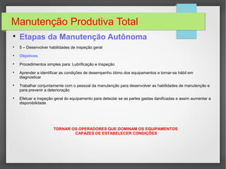 Manutenção Produtiva Total

Etapas da Manutenção Autônoma

5 – Desenvolver habilidades de inspeção geral

Objetivos:

Procedimentos simples para: Lubrificação e Inspeção

Aprender a identificar as condições de desempenho ótimo dos equipamentos e tornar-se hábil em
diagnosticar

Trabalhar conjuntamente com o pessoal da manutenção para desenvolver as habilidades de manutenção e
para prevenir a deterioração

Efetuar a inspeção geral do equipamento para detectar se as partes gastas danificadas e assim aumentar a
disponibilidade
TORNAR OS OPERADORES QUE DOMINAM OS EQUIPAMENTOS
CAPAZES DE ESTABELECER CONDIÇÕES
 